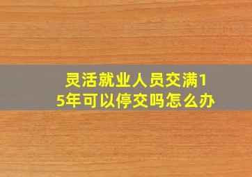 灵活就业人员交满15年可以停交吗怎么办