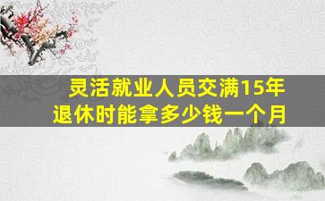 灵活就业人员交满15年退休时能拿多少钱一个月