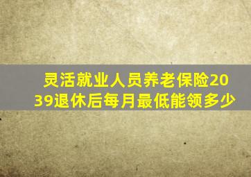 灵活就业人员养老保险2039退休后每月最低能领多少