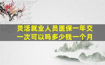 灵活就业人员医保一年交一次可以吗多少钱一个月