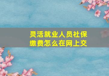 灵活就业人员社保缴费怎么在网上交