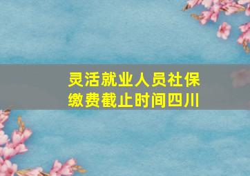 灵活就业人员社保缴费截止时间四川