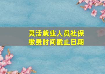 灵活就业人员社保缴费时间截止日期