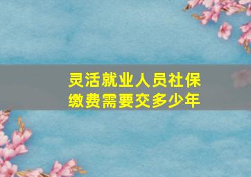 灵活就业人员社保缴费需要交多少年