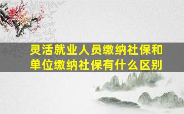 灵活就业人员缴纳社保和单位缴纳社保有什么区别