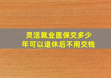 灵活就业医保交多少年可以退休后不用交钱