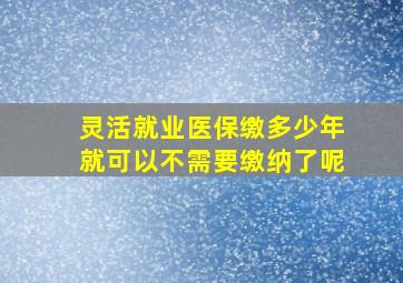 灵活就业医保缴多少年就可以不需要缴纳了呢