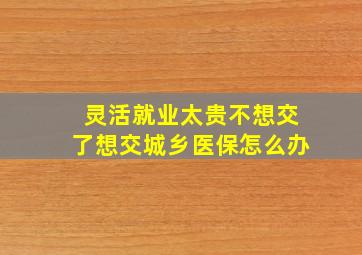 灵活就业太贵不想交了想交城乡医保怎么办