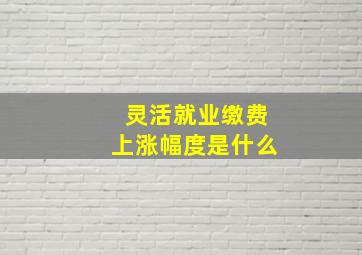 灵活就业缴费上涨幅度是什么