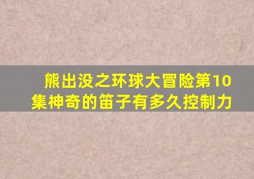 熊出没之环球大冒险第10集神奇的笛子有多久控制力