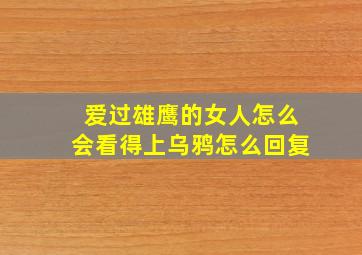 爱过雄鹰的女人怎么会看得上乌鸦怎么回复