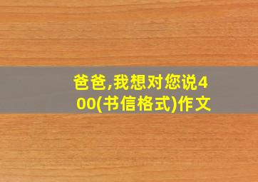 爸爸,我想对您说400(书信格式)作文