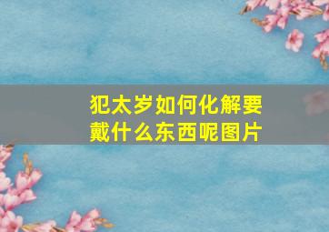 犯太岁如何化解要戴什么东西呢图片