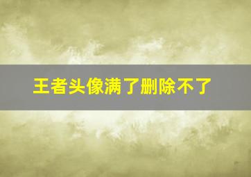 王者头像满了删除不了