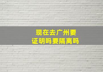 现在去广州要证明吗要隔离吗