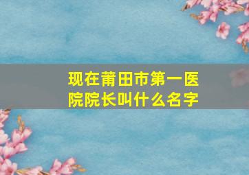 现在莆田市第一医院院长叫什么名字