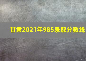 甘肃2021年985录取分数线