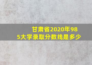 甘肃省2020年985大学录取分数线是多少