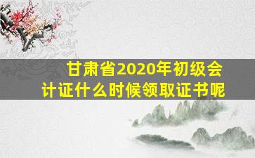 甘肃省2020年初级会计证什么时候领取证书呢