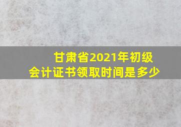 甘肃省2021年初级会计证书领取时间是多少