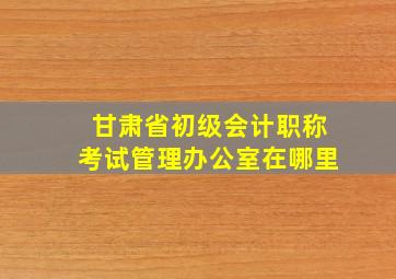 甘肃省初级会计职称考试管理办公室在哪里