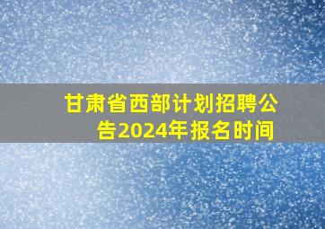 甘肃省西部计划招聘公告2024年报名时间