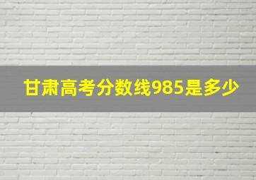 甘肃高考分数线985是多少