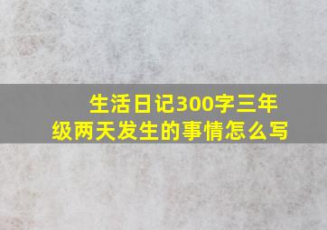 生活日记300字三年级两天发生的事情怎么写