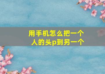 用手机怎么把一个人的头p到另一个