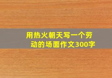 用热火朝天写一个劳动的场面作文300字