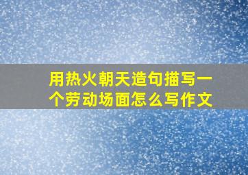 用热火朝天造句描写一个劳动场面怎么写作文