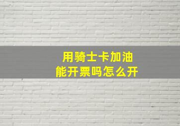 用骑士卡加油能开票吗怎么开