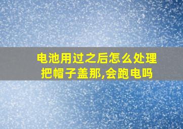 电池用过之后怎么处理把帽子盖那,会跑电吗