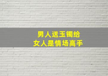 男人送玉镯给女人是情场高手