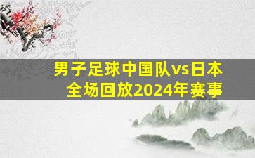 男子足球中国队vs日本全场回放2024年赛事