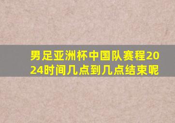 男足亚洲杯中国队赛程2024时间几点到几点结束呢