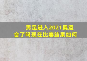 男足进入2021奥运会了吗现在比赛结果如何