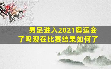 男足进入2021奥运会了吗现在比赛结果如何了