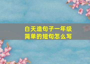 白天造句子一年级简单的短句怎么写