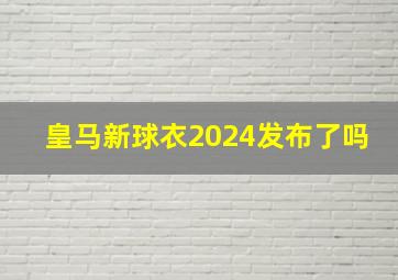 皇马新球衣2024发布了吗