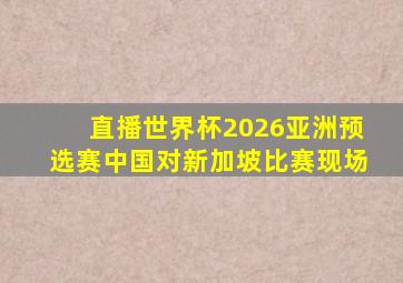 直播世界杯2026亚洲预选赛中国对新加坡比赛现场