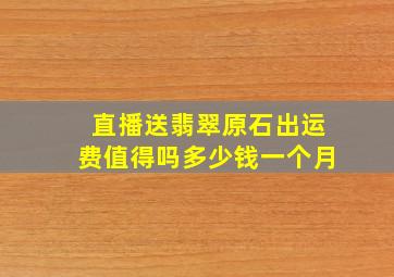 直播送翡翠原石出运费值得吗多少钱一个月