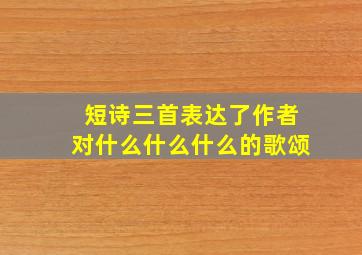 短诗三首表达了作者对什么什么什么的歌颂