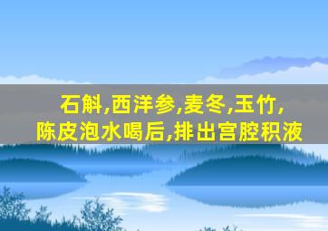 石斛,西洋参,麦冬,玉竹,陈皮泡水喝后,排出宫腔积液