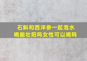 石斛和西洋参一起泡水喝能壮阳吗女性可以喝吗