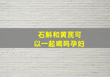 石斛和黄芪可以一起喝吗孕妇