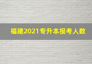 福建2021专升本报考人数