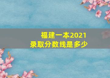 福建一本2021录取分数线是多少