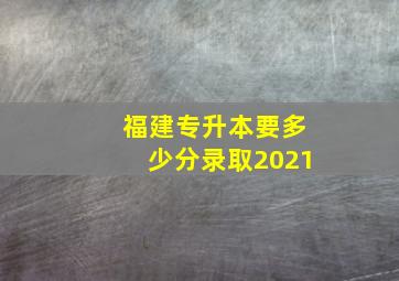 福建专升本要多少分录取2021