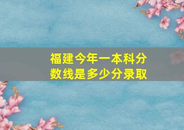 福建今年一本科分数线是多少分录取